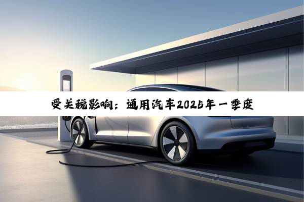 受关税影响：通用汽车2025年一季度利润下跌6.6%