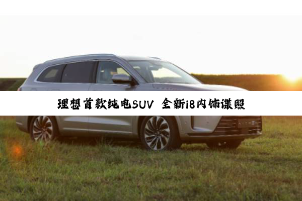 理想首款纯电SUV 全新i8内饰谍照曝光：熟悉的配方