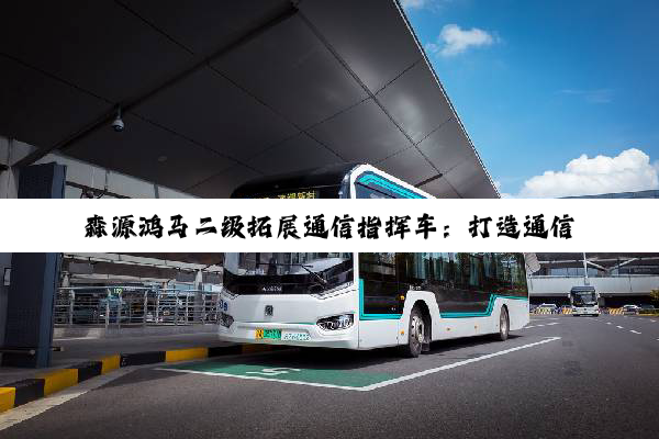 森源鸿马二级拓展通信指挥车：打造通信指挥体系新形态