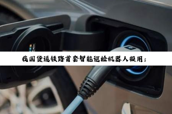 我国货运铁路首套智能巡检机器人投用：AI加持 常见故障100%识别