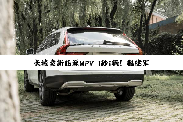 长城卖新能源MPV 1秒1辆！魏建军谈增程：落后低效永远不做