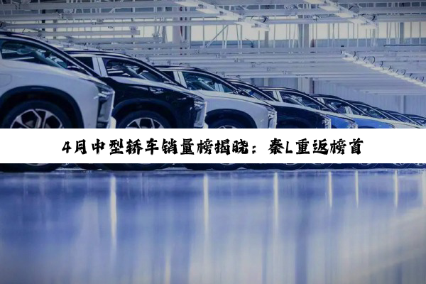 4月中型轿车销量榜揭晓：秦L重返榜首 Model 3跌出前十
