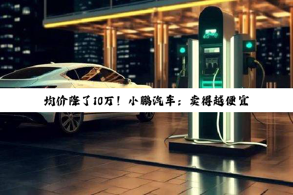 均价降了10万！小鹏汽车：卖得越便宜赚得越多