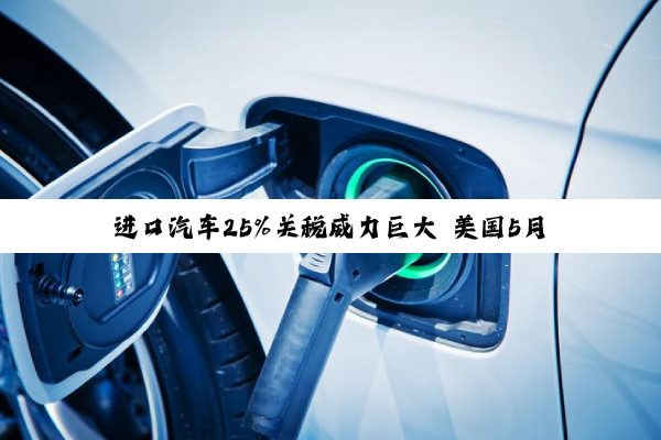 进口汽车25%关税威力巨大 美国5月汽车销量迎五年来最大跌幅