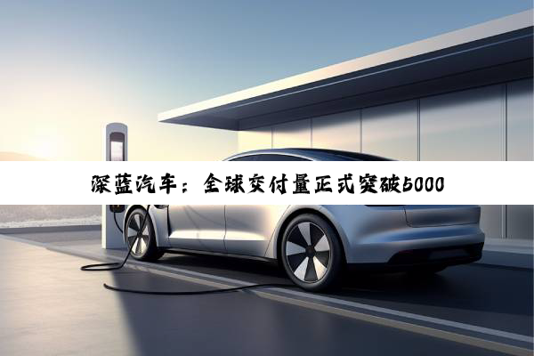 深蓝汽车：全球交付量正式突破500000台
