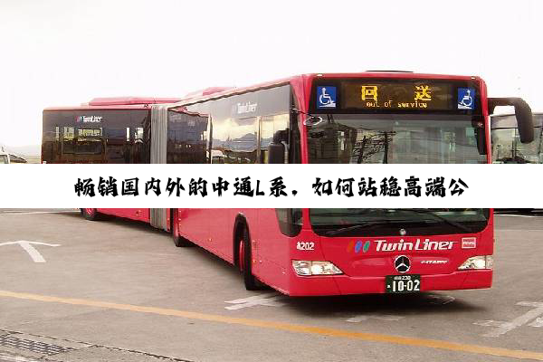 畅销国内外的中通L系，如何站稳高端公商务车市场？
