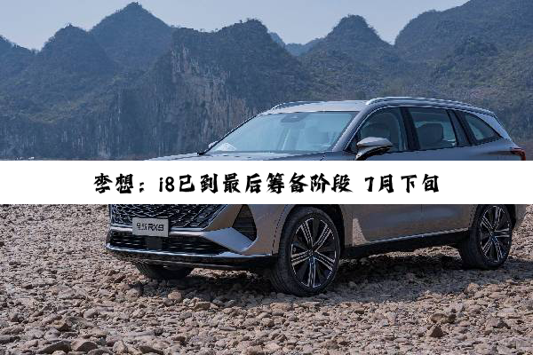李想：i8已到最后筹备阶段 7月下旬发布