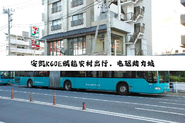 安凯K60E赋能农村出行，电驱助力城乡共荣