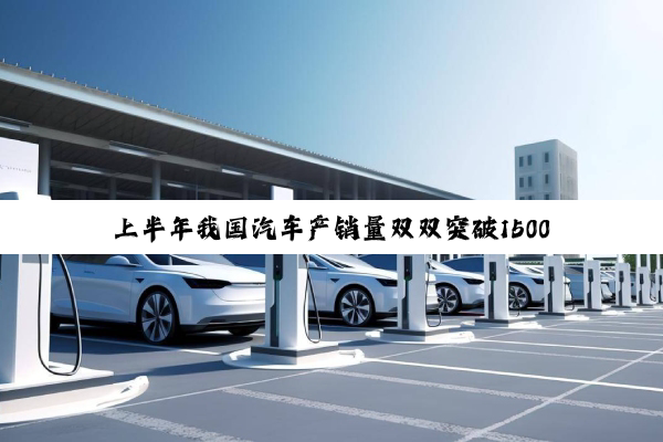 上半年我国汽车产销量双双突破1500万辆：新能源增速迅猛