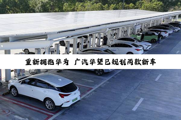 重新拥抱华为 广汽华望已规划两款新车：“含华量”接近鸿蒙五界