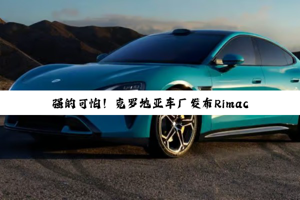 强的可怕！克罗地亚车厂发布Rimac Nevera R电动超跑：打破24项速度纪录