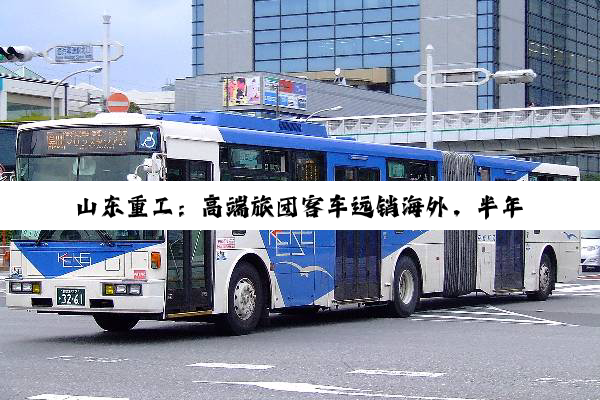 山东重工：高端旅团客车远销海外，半年怒入2898亿