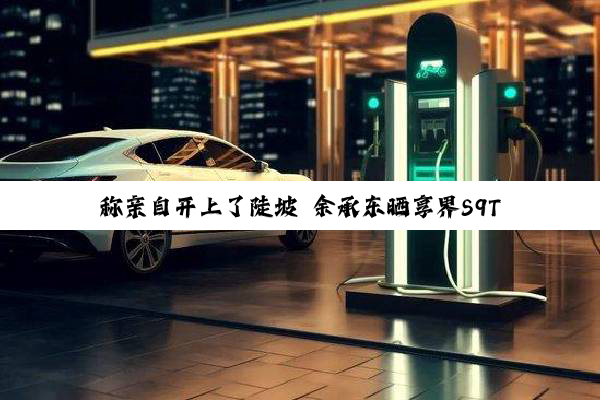 称亲自开上了陡坡 余承东晒享界S9T实车：颜值与实力并存
