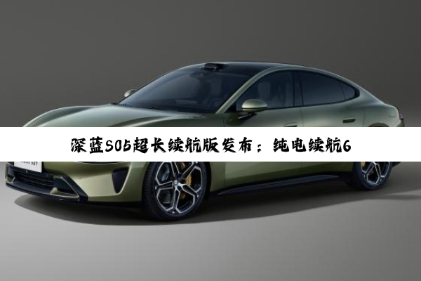 深蓝S05超长续航版发布：纯电续航620km 15分钟充至80%