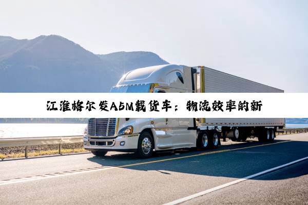 江淮格尔发A5M载货车：物流效率的新标杆