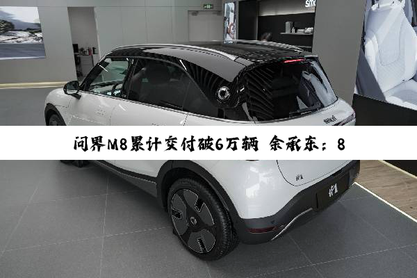 问界M8累计交付破6万辆 余承东：8月再交2万 纯电首发华为新技术