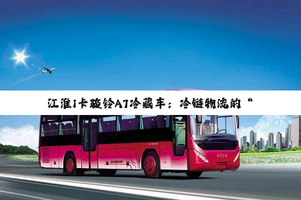 江淮1卡骏铃A7冷藏车：冷链物流的“鲜”锋力量