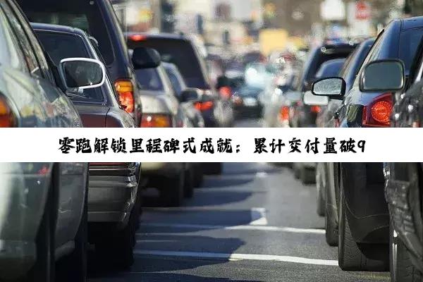 零跑解锁里程碑式成就：累计交付量破90万台